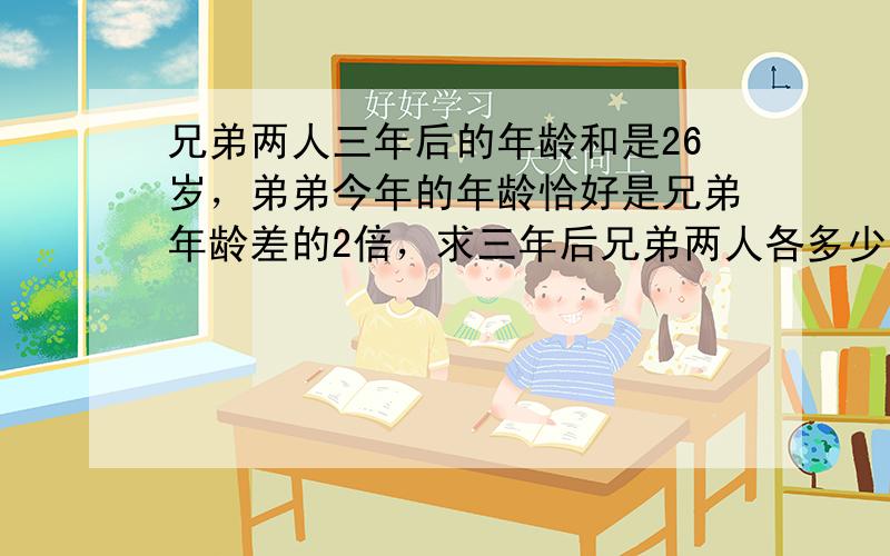 兄弟两人三年后的年龄和是26岁，弟弟今年的年龄恰好是兄弟年龄差的2倍，求三年后兄弟两人各多少岁？