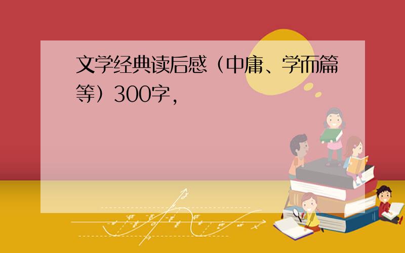 文学经典读后感（中庸、学而篇等）300字,