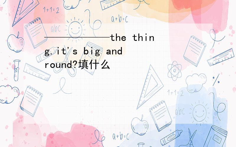 ——————the thing.it's big andround?填什么