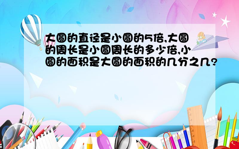 大圆的直径是小圆的5倍,大圆的周长是小圆周长的多少倍,小圆的面积是大圆的面积的几分之几?