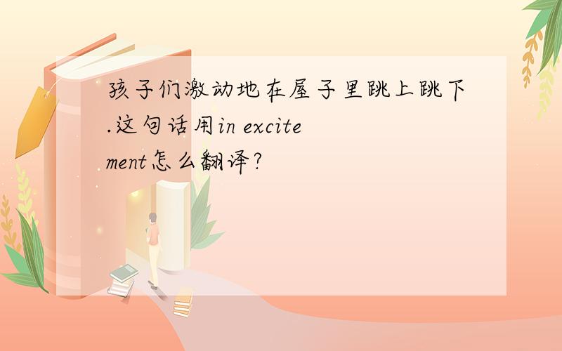 孩子们激动地在屋子里跳上跳下.这句话用in excitement怎么翻译?