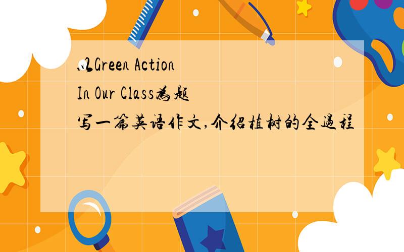 以Green Action In Our Class为题写一篇英语作文,介绍植树的全过程