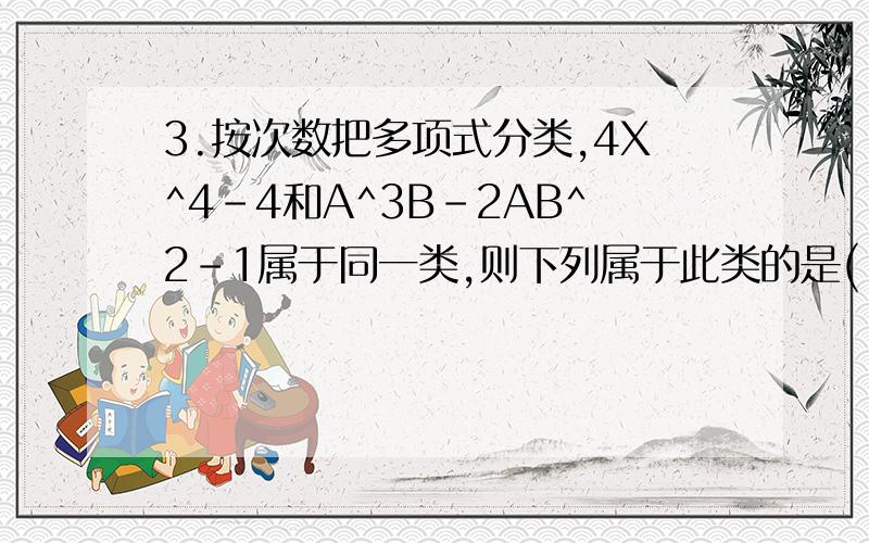 3.按次数把多项式分类,4X^4-4和A^3B-2AB^2-1属于同一类,则下列属于此类的是( ) (A)-X^5+Y^