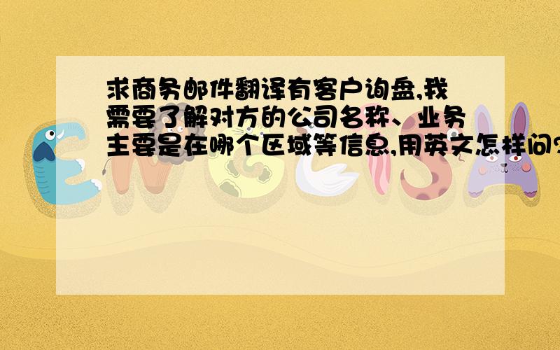 求商务邮件翻译有客户询盘,我需要了解对方的公司名称、业务主要是在哪个区域等信息,用英文怎样问?我不是做外贸的,所以英文不