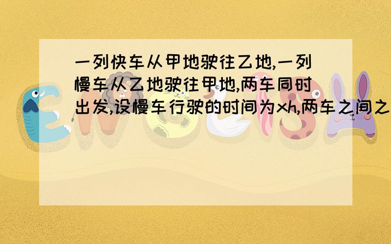 一列快车从甲地驶往乙地,一列慢车从乙地驶往甲地,两车同时出发,设慢车行驶的时间为xh,两车之间之间| 的距离为y（km）