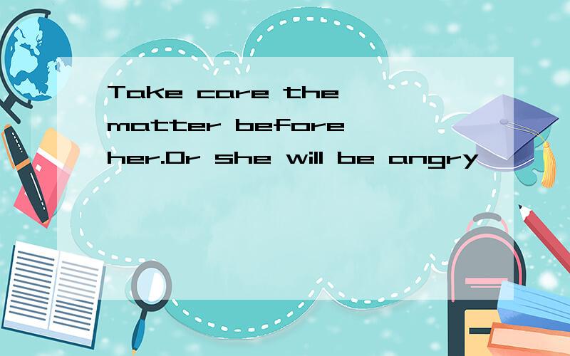 Take care the matter before her.Or she will be angry