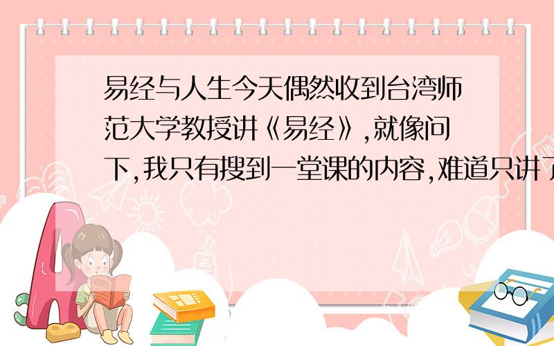 易经与人生今天偶然收到台湾师范大学教授讲《易经》,就像问下,我只有搜到一堂课的内容,难道只讲了一节课吗?还有,他具体在百