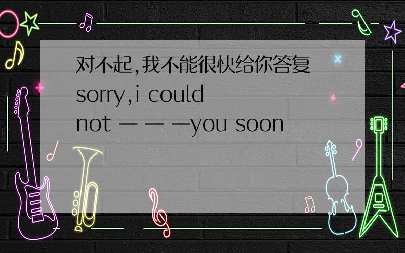 对不起,我不能很快给你答复 sorry,i could not — — —you soon