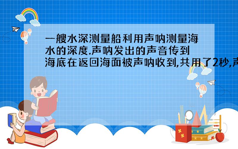 一艘水深测量船利用声呐测量海水的深度.声呐发出的声音传到海底在返回海面被声呐收到,共用了2秒,声音在