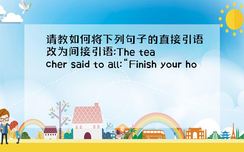 请教如何将下列句子的直接引语改为间接引语:The teacher said to all:“Finish your ho