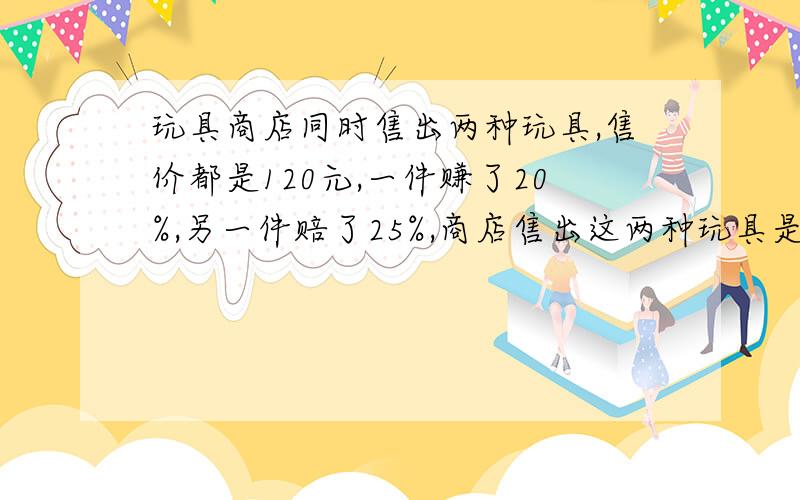 玩具商店同时售出两种玩具,售价都是120元,一件赚了20%,另一件赔了25%,商店售出这两种玩具是赚了还是赔