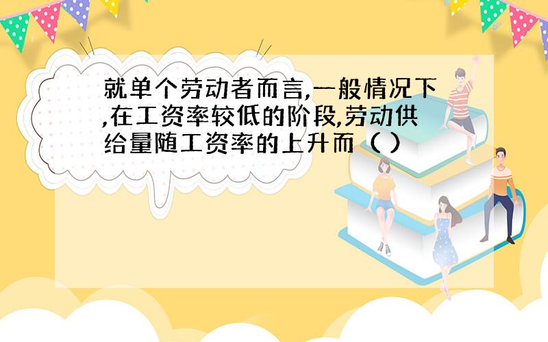 就单个劳动者而言,一般情况下,在工资率较低的阶段,劳动供给量随工资率的上升而（ ）