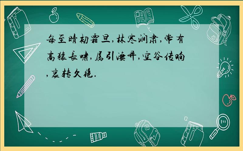 每至晴初霜旦,林寒涧肃,常有高猿长啸,属引凄异,空谷传响,哀转久绝.