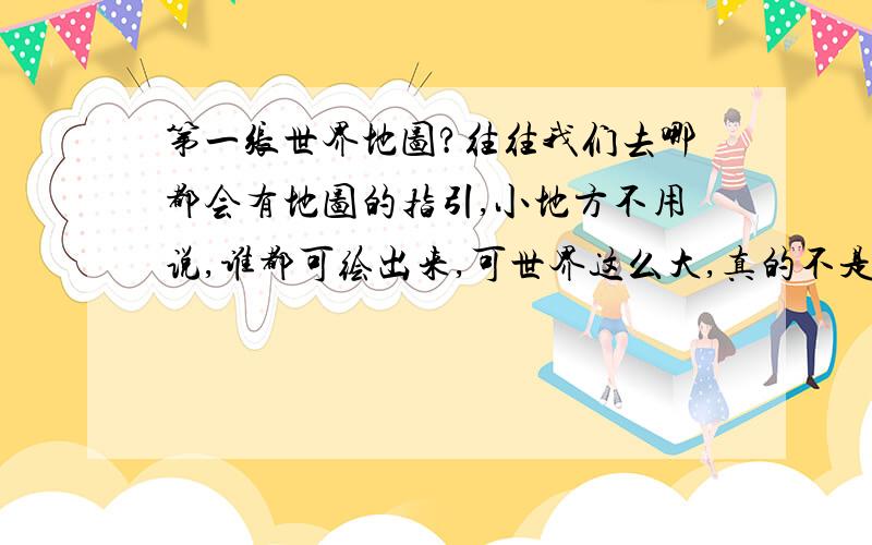 第一张世界地图?往往我们去哪都会有地图的指引,小地方不用说,谁都可绘出来,可世界这么大,真的不是件容易的事.第一张世界地