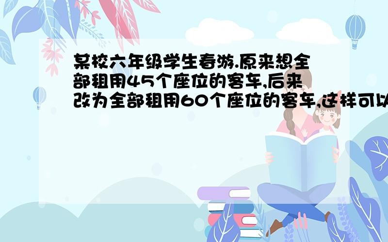 某校六年级学生春游.原来想全部租用45个座位的客车,后来改为全部租用60个座位的客车,这样可以少租用一辆车.后来租用60