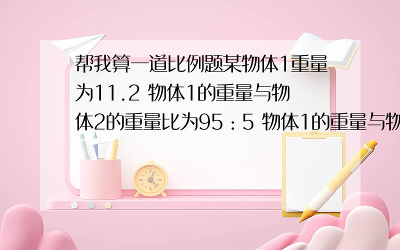 帮我算一道比例题某物体1重量为11.2 物体1的重量与物体2的重量比为95：5 物体1的重量与物体3的重量比为20：1