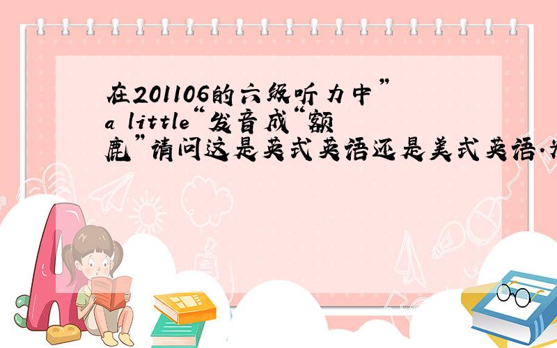 在201106的六级听力中”a little“发音成“额鹿”请问这是英式英语还是美式英语.为什么这么发音?