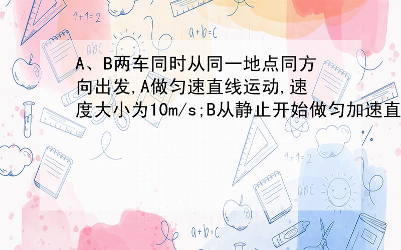 A、B两车同时从同一地点同方向出发,A做匀速直线运动,速度大小为10m/s;B从静止开始做匀加速直线运动,加速度大小为0