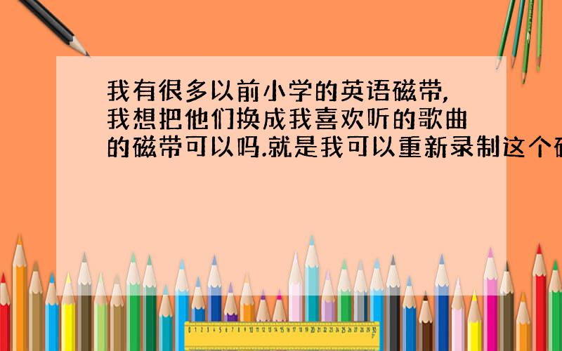 我有很多以前小学的英语磁带,我想把他们换成我喜欢听的歌曲的磁带可以吗.就是我可以重新录制这个磁带吗