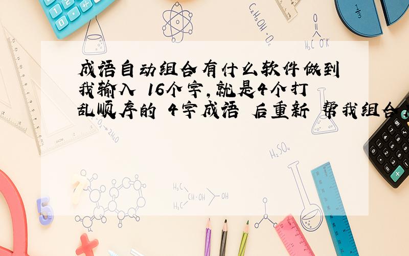 成语自动组合有什么软件做到 我输入 16个字,就是4个打乱顺序的 4字成语 后重新 帮我组合成4个 好的成语的么?