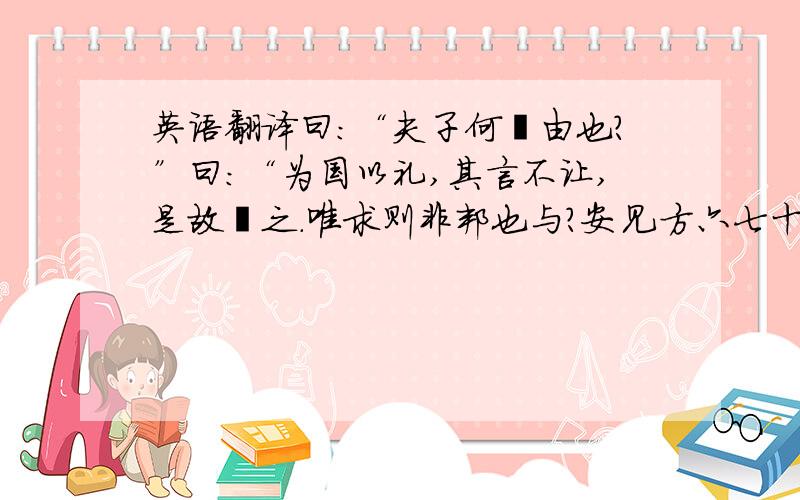 英语翻译曰：“夫子何哂由也?”曰：“为国以礼,其言不让,是故哂之.唯求则非邦也与?安见方六七十如五六十而非邦也者?唯赤则