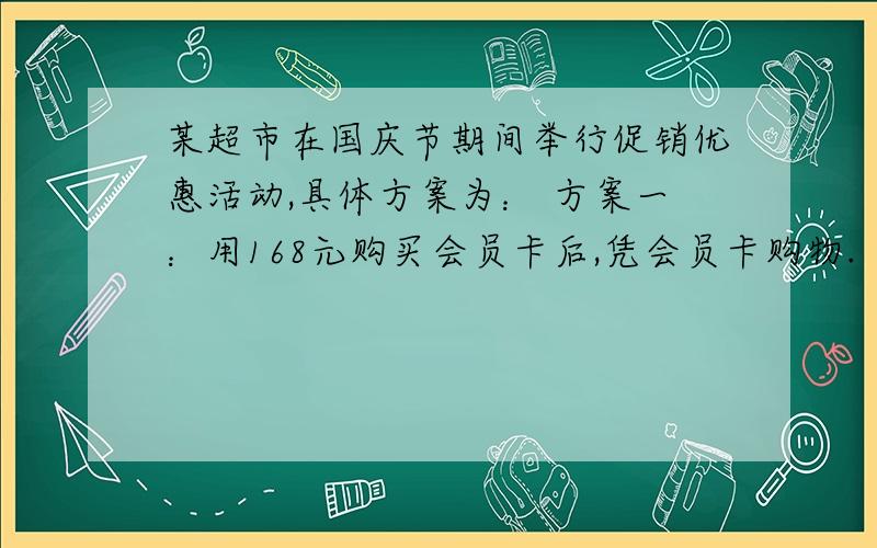 某超市在国庆节期间举行促销优惠活动,具体方案为： 方案一：用168元购买会员卡后,凭会员卡购物.