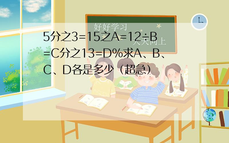 5分之3=15之A=12÷B=C分之13=D%求A、B、C、D各是多少（超急）