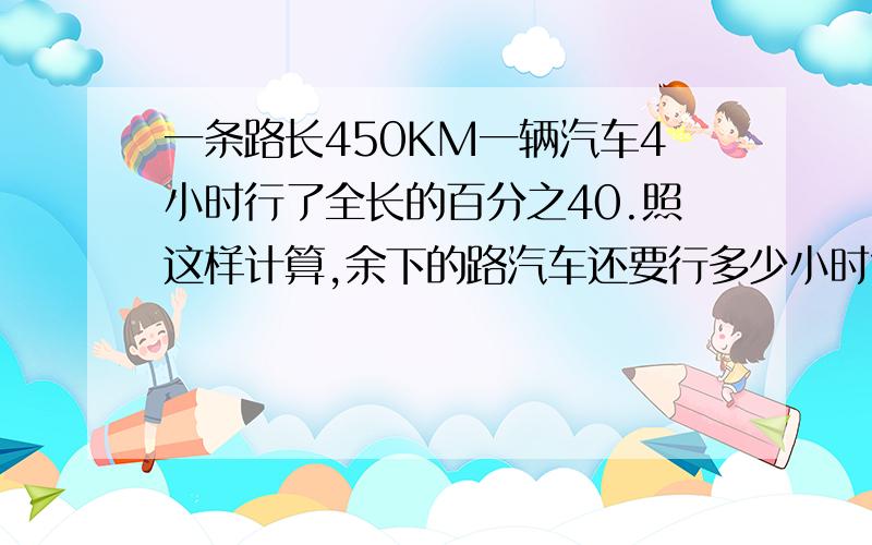 一条路长450KM一辆汽车4小时行了全长的百分之40.照这样计算,余下的路汽车还要行多少小时?