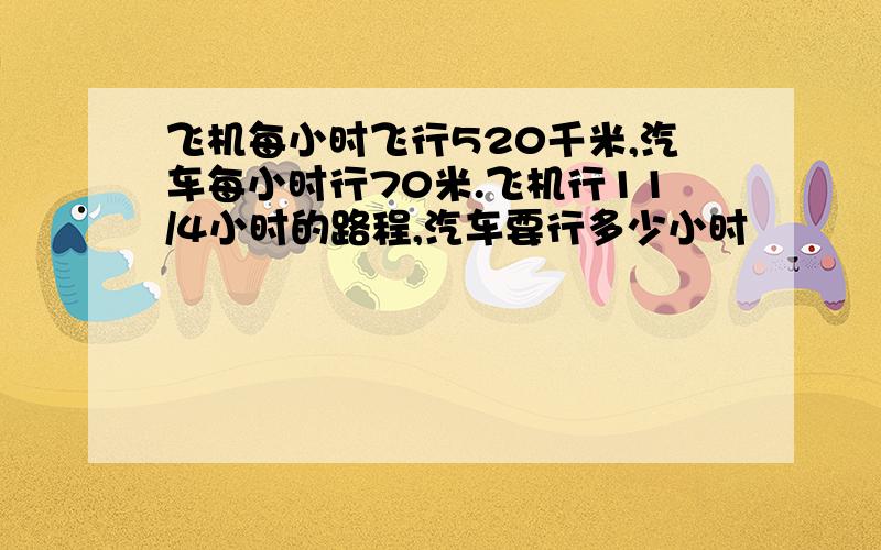 飞机每小时飞行520千米,汽车每小时行70米.飞机行11/4小时的路程,汽车要行多少小时