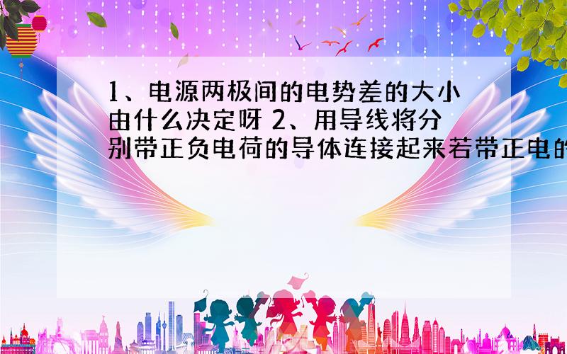 1、电源两极间的电势差的大小由什么决定呀 2、用导线将分别带正负电荷的导体连接起来若带正电的导体中正电荷总数多于带负电的