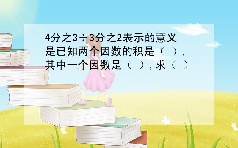 4分之3÷3分之2表示的意义是已知两个因数的积是（ ）,其中一个因数是（ ）,求（ ）