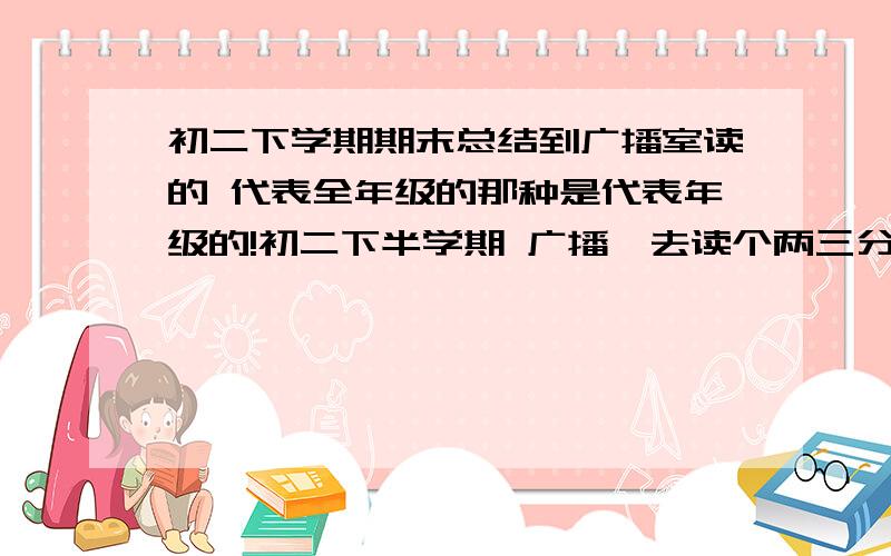 初二下学期期末总结到广播室读的 代表全年级的那种是代表年级的!初二下半学期 广播咯去读个两三分钟就行了 文笔好点啊