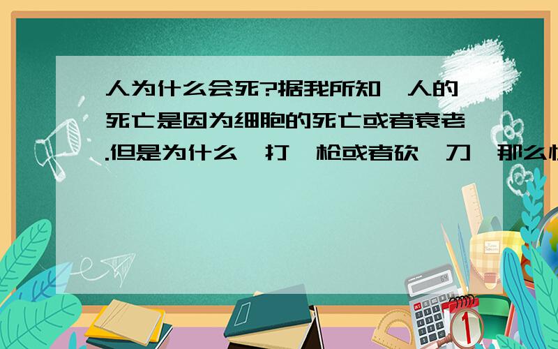 人为什么会死?据我所知,人的死亡是因为细胞的死亡或者衰老.但是为什么,打一枪或者砍一刀,那么快就死了,就那么小的一个洞,