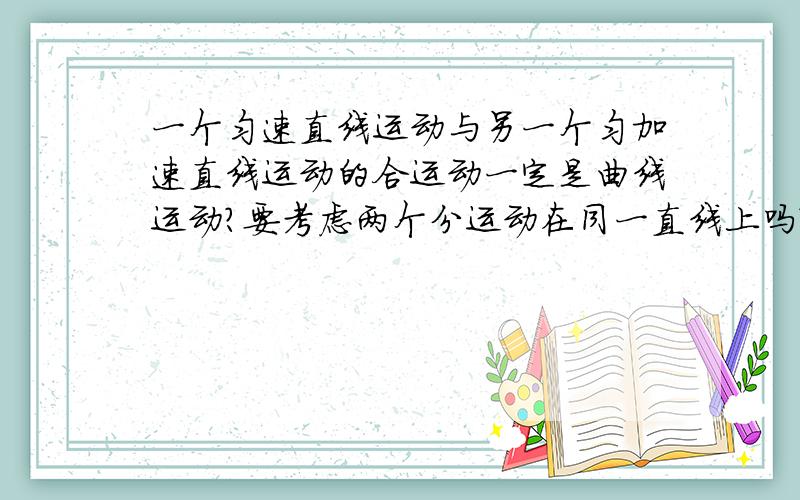 一个匀速直线运动与另一个匀加速直线运动的合运动一定是曲线运动?要考虑两个分运动在同一直线上吗?