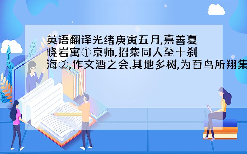 英语翻译光绪庚寅五月,嘉善夏晓岩寓①京师,招集同人至十刹海②,作文酒之会.其地多树,为百鸟所翔集,座客方闻鸟声而乐之.酒