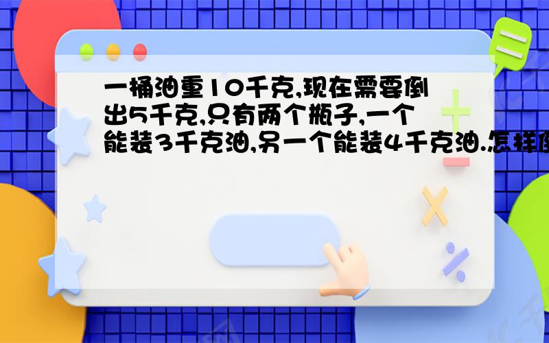 一桶油重10千克,现在需要倒出5千克,只有两个瓶子,一个能装3千克油,另一个能装4千克油.怎样倒出5千克油呢?