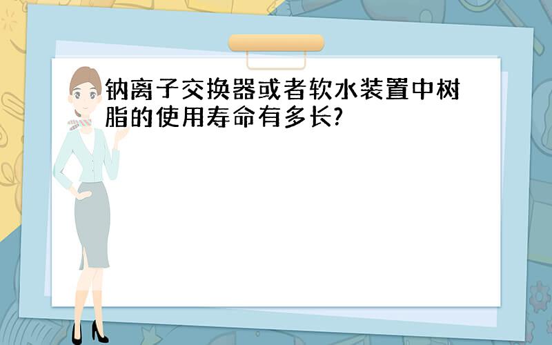 钠离子交换器或者软水装置中树脂的使用寿命有多长?