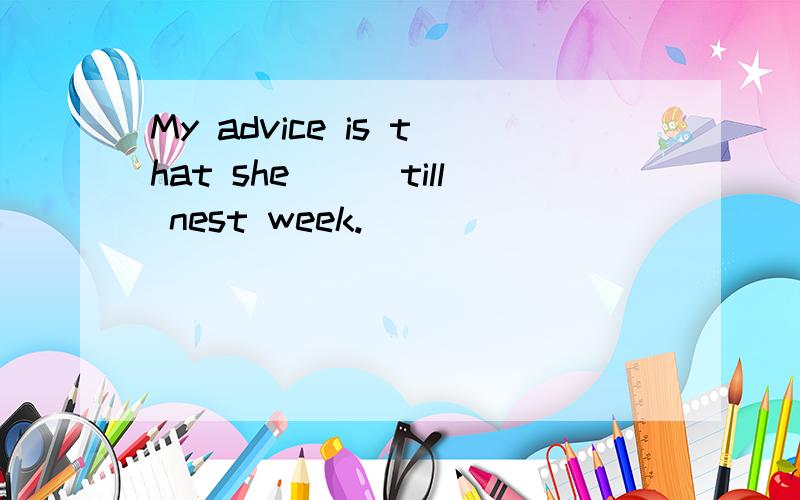 My advice is that she___till nest week.