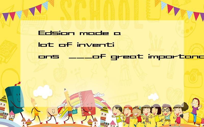 Edsion made a lot of inventions,___of great importance.A for