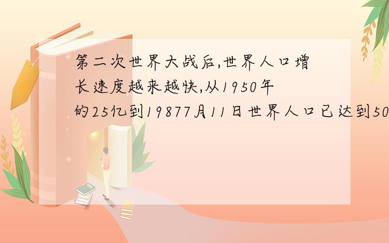 第二次世界大战后,世界人口增长速度越来越快,从1950年的25亿到19877月11日世界人口已达到50亿短短37年中