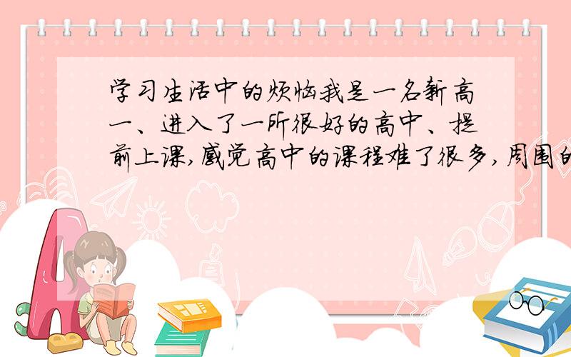 学习生活中的烦恼我是一名新高一、进入了一所很好的高中、提前上课,感觉高中的课程难了很多,周围的人勤奋者不占少数,我属于比