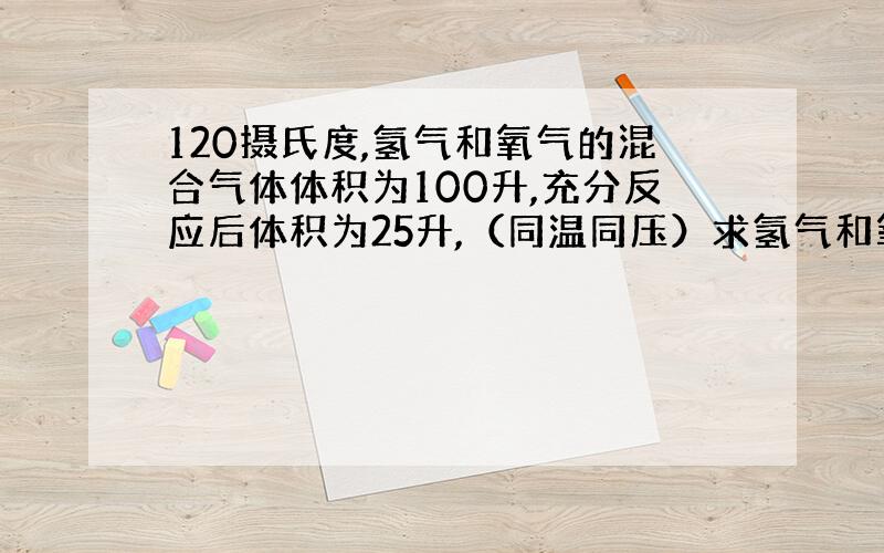 120摄氏度,氢气和氧气的混合气体体积为100升,充分反应后体积为25升,（同温同压）求氢气和氧气的体积