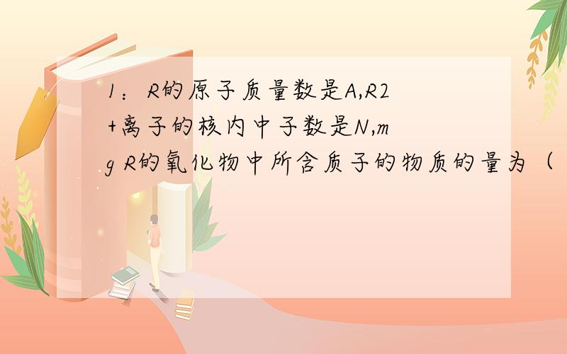 1：R的原子质量数是A,R2+离子的核内中子数是N,m g R的氧化物中所含质子的物质的量为（ ）