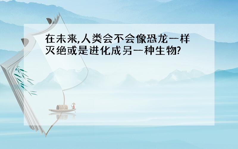 在未来,人类会不会像恐龙一样灭绝或是进化成另一种生物?