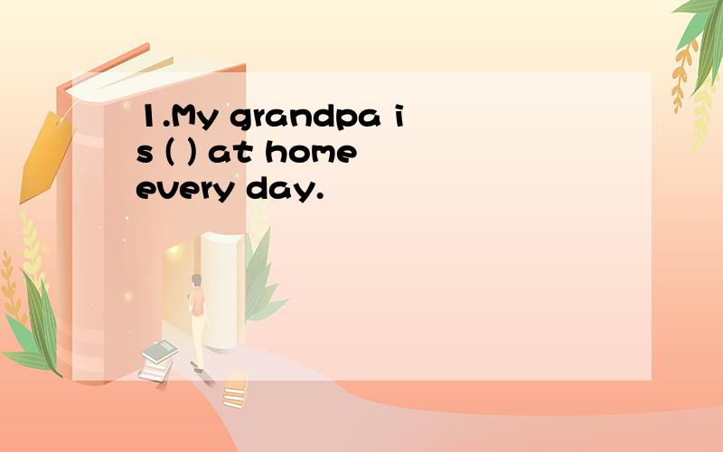 1.My grandpa is ( ) at home every day.