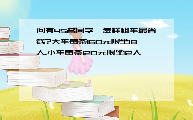 问有45名同学,怎样租车最省钱?大车每条160元限坐18人.小车每条120元限坐12人