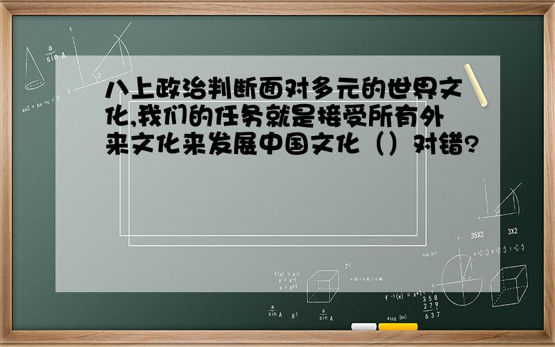 八上政治判断面对多元的世界文化,我们的任务就是接受所有外来文化来发展中国文化（）对错?