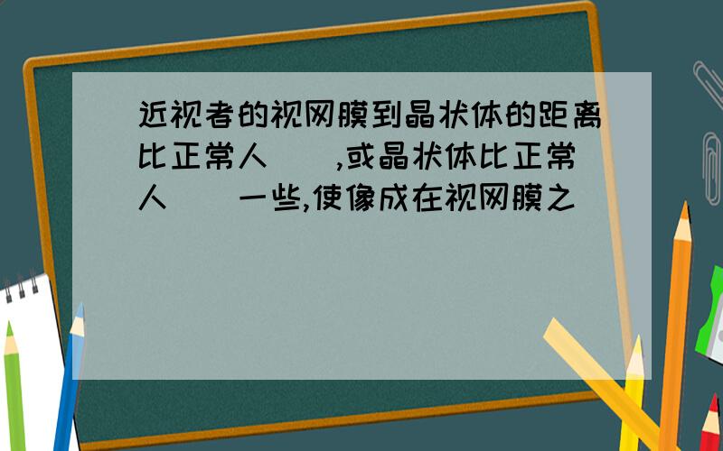 近视者的视网膜到晶状体的距离比正常人（）,或晶状体比正常人（）一些,使像成在视网膜之（）