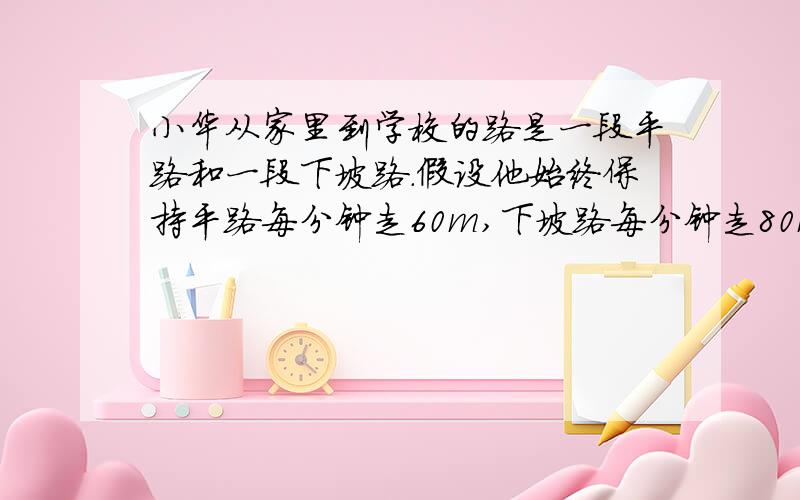 小华从家里到学校的路是一段平路和一段下坡路.假设他始终保持平路每分钟走60m,下坡路每分钟走80m,上坡