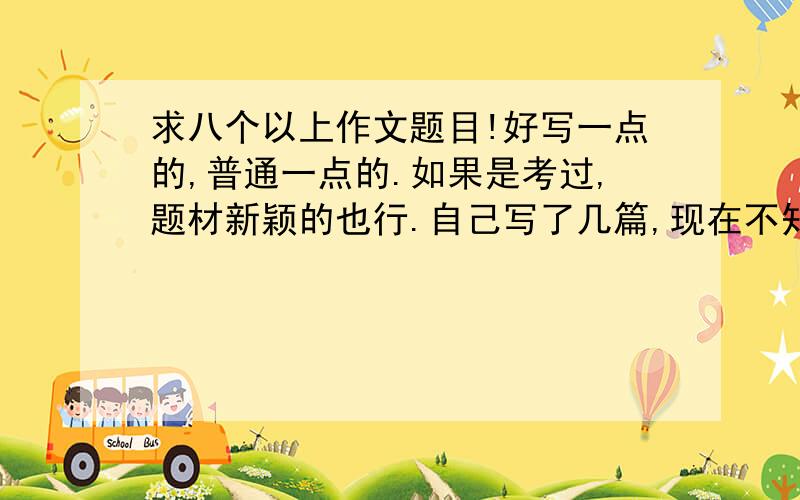 求八个以上作文题目!好写一点的,普通一点的.如果是考过,题材新颖的也行.自己写了几篇,现在不知道写什么了囧.